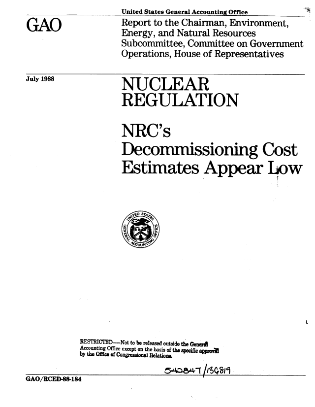 handle is hein.gao/gaobabpae0001 and id is 1 raw text is: United States General Accounting Office


GAO


Report to the Chairman, Environment,
Energy, and Natural Resources
Subcommittee, Committee on Government
Operations, House of Representatives


July 1988


NUCLEAR
REGULATION


NRC's
Decommissioning Cost
Estimates Appear Low


RESTRICTED-Not to be released outside the Ckns
Accounting Office except on the basis of the specific approvM
by the Offie of Congreasional elatong


5A4- 1 IS l


GAO/RCED-88-184


