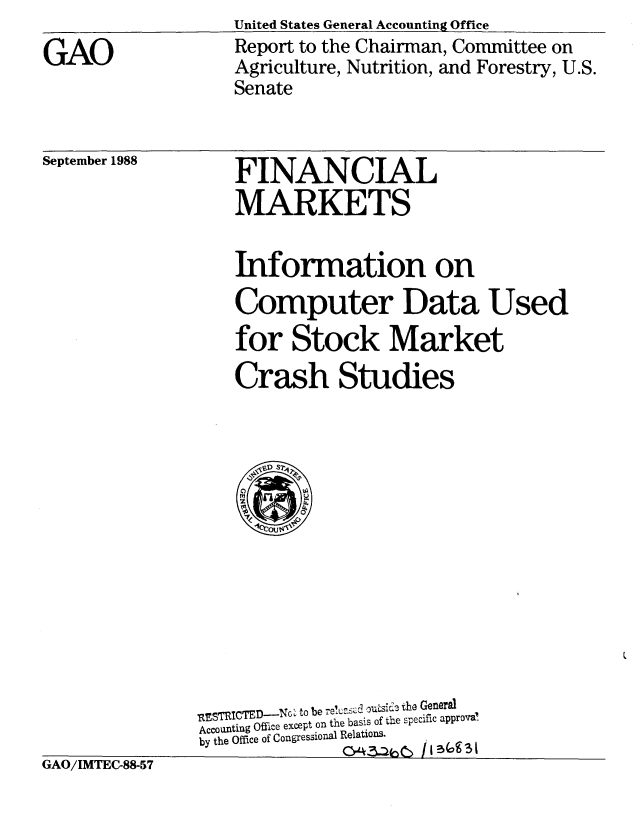 handle is hein.gao/gaobabpai0001 and id is 1 raw text is: United States General Accounting Office
Report to the Chairman, Committee on
Agriculture, Nutrition, and Forestry, U.S.
Senate


September 1988


FINANCIAL
MARKETS


Information on
Computer Data Used
for Stock Market
Crash Studies


               -RESTRICTED-NG to be -el-uasC
               Accounting Office except on the basis of the specific approve
               by the Office of Congressional Relations.
GAO/IMTEC-88-57


GAO


