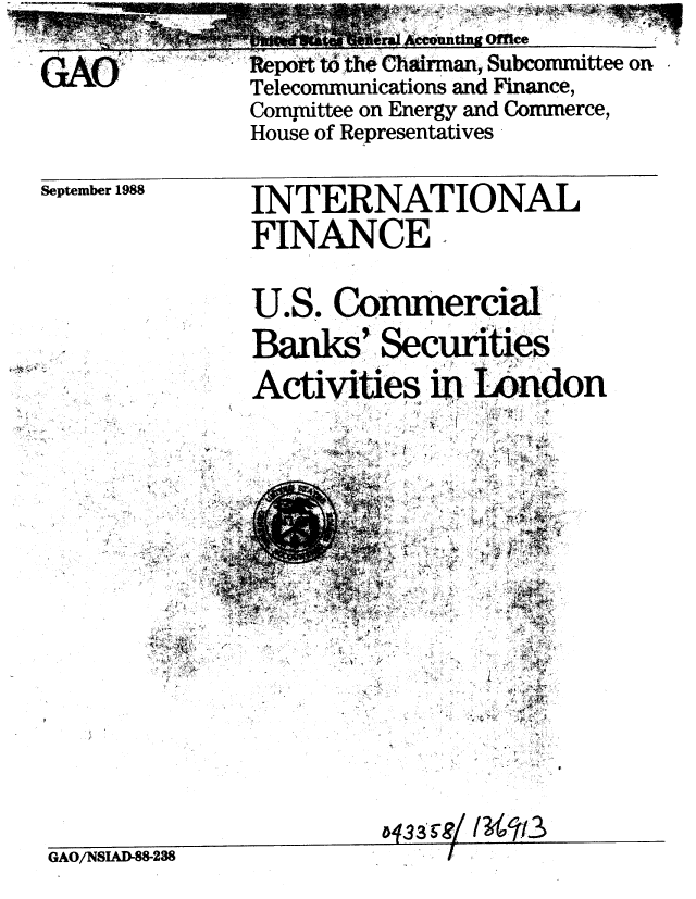 handle is hein.gao/gaobabpan0001 and id is 1 raw text is: 

             n Offtce

Report t th Chllairman, Subcommittee on.

Telecommunications and Finance,

Committee on Energy and Commerce,
House of Representatives


September 1988


INTERNATIONAL


INTERNATIONAL


FINANCE,




U.S. Commercial


Banks' Secunties


Activities  London
          m       4non


4    *. ***~'~1'~~-* 4'4.4


4, - '4


'4



A4 ~


4'-,
   4


   .~4 I ~i4~~I
   ~
 - V.

     ~

4


     4







     44A ~

     --4-
     4.


444


a 4,3 3*./~4


GAO/NSIAD-88-238


-9




'--4

  .4


