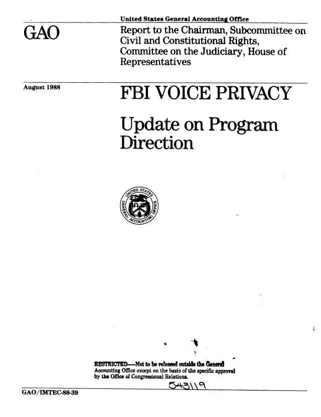 handle is hein.gao/gaobabpas0001 and id is 1 raw text is: 
                     United States General Accounting Office

GAO                 Report to the Chairman, Subcommittee on
                     Civil and Constitutional Rights,
                     Committee on the Judiciary, House of
                     Representatives


August 1988


FBI VOICE PRIVACY


      Update on Program

      Direction













          ,D
          0A








                *V

UM-MCMfD-ot to I* reteased outal theCed
Accounting Office except on the basis of the specific approval
by the Office of Congressional Relations.


GAV/1MIEC-85-39


