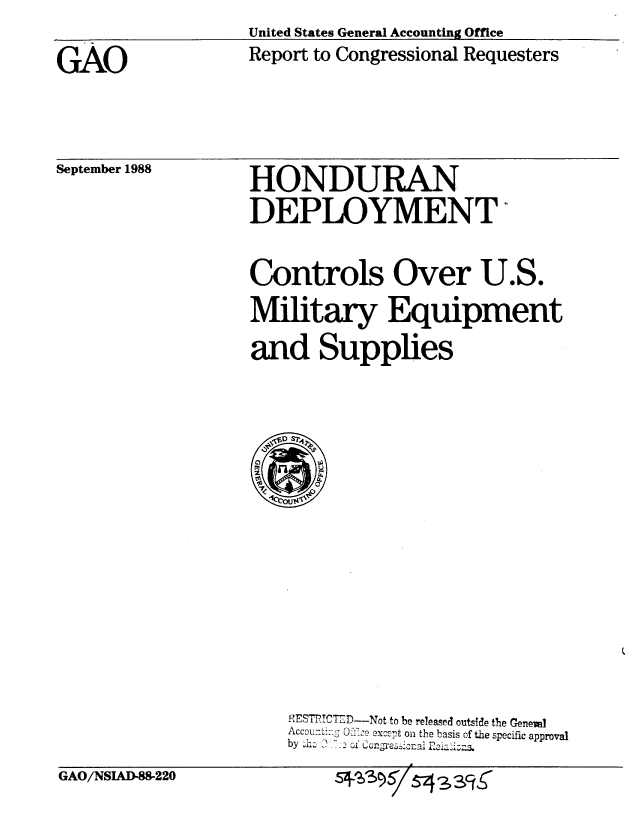 handle is hein.gao/gaobabpbh0001 and id is 1 raw text is: United States General Accounting Office
Report to Congressional Requesters


GAO


September 1988


HONDURAN
DEPLOYMENT

Controls Over U.S.
Military Equipment
and Supplies


PESTT,-C D-Not to be released outside the Geneva]
Accounting 0 ze except on the basis of the specific approval
by h. o Congresonal E A


GAO/NSIAD-88-220


5+^6 3 9 5 / 5-4  3cr


