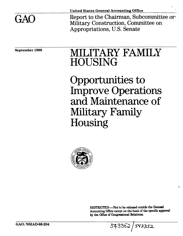 handle is hein.gao/gaobabpbr0001 and id is 1 raw text is: 

GAO


United States General Accounting Office
Report to the Chairman, Subcommittee or
Military Construction, Committee on
Appropriations, U.S. Senate


September 1988


MILITARY FAMILY
HOUSING


Opportunities to
Improve Operations
and Maintenance of
Military Family
Housing


RESTRICTED-Not to be released outside the Generl
Accounting Office except on the basis of the specific approval
by the Office of Congressional Relations.


GAO/NSIAI-88-204


-r 33f / 5V33s2


i


