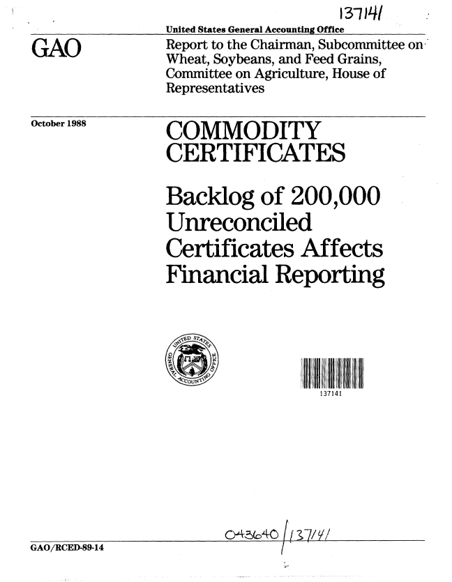 handle is hein.gao/gaobabpbw0001 and id is 1 raw text is: 

GAO


                   13-1T J4
United States General Accounting Office
Report to the Chairman, Subcommittee on
Wheat, Soybeans, and Feed Grains,
Committee on Agriculture, House of
Representatives


October 1988


GAO/RCED-89-14


COMMODITY
CERTIFICATES

Backlog of 200,000
Unreconciled
Certificates Affects
Financial Reporting





  C7OUS[
                 137141







        C4,-40[7/


