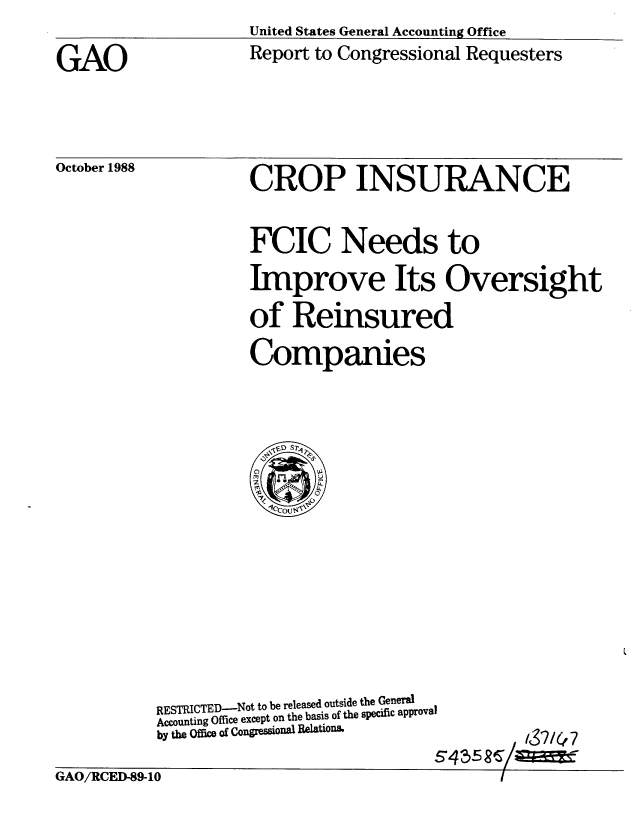 handle is hein.gao/gaobabpby0001 and id is 1 raw text is: United States General Accounting Office


GAO


October 1988


Report to Congressional Requesters


CROP INSURANCE


FCIC Needs to

Improve Its Oversight

of Reinsured

Companies


437/4~7


RESTRICTED-Not to be released outside the General
Accounting Office except on the basis of the specific approval
by the Offim of Congressional Relations.


S4~5~


GAO/RCED-89-10


