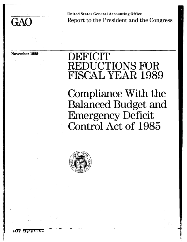 handle is hein.gao/gaobabpck0001 and id is 1 raw text is: United States General Accounting Office
Report to the President and the Congress


GAO


November 1988


DEFICIT
REDUCTIONS FUR
FISCAL YEAR 1989
Compliance With the
Balanced Budget and
Emergency Deficit
Control Act of 1985


tfrl F157,11W.71M,


