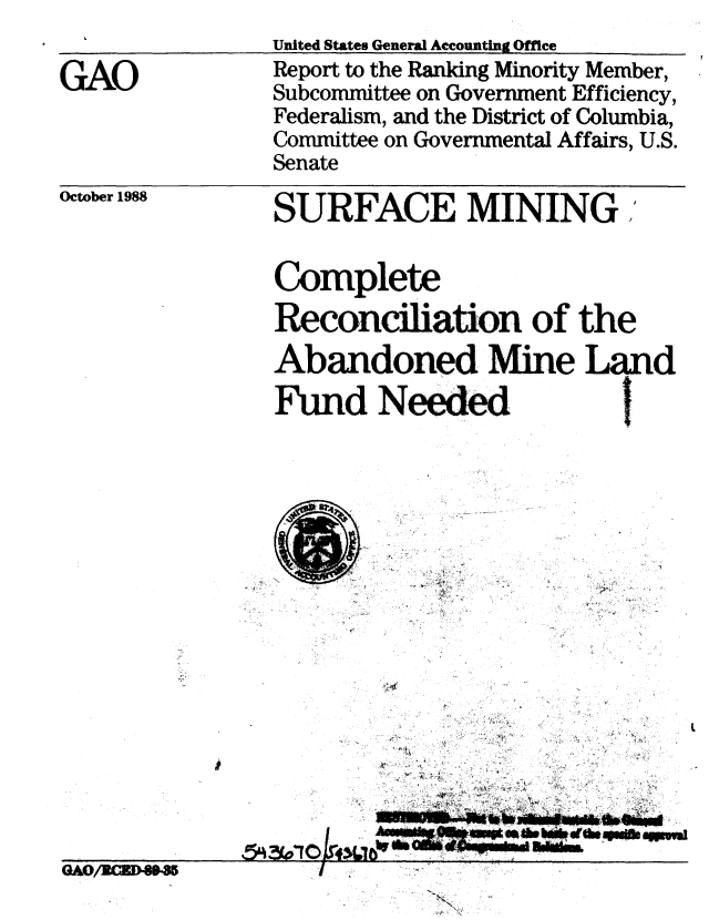 handle is hein.gao/gaobabpdu0001 and id is 1 raw text is: 

GAO


United States General Accounting Office
Report to the Ranking Minority Member,
Subcommittee on Government Efficiency,
Federalism, and the District of Columbia,
Committee on Governmental Affairs, U.S.
Senate


October 1988


SURFACE MINING .


Complete
Reconciliation of the
Abandoned Mine Land
Fund Needed


~.. I


