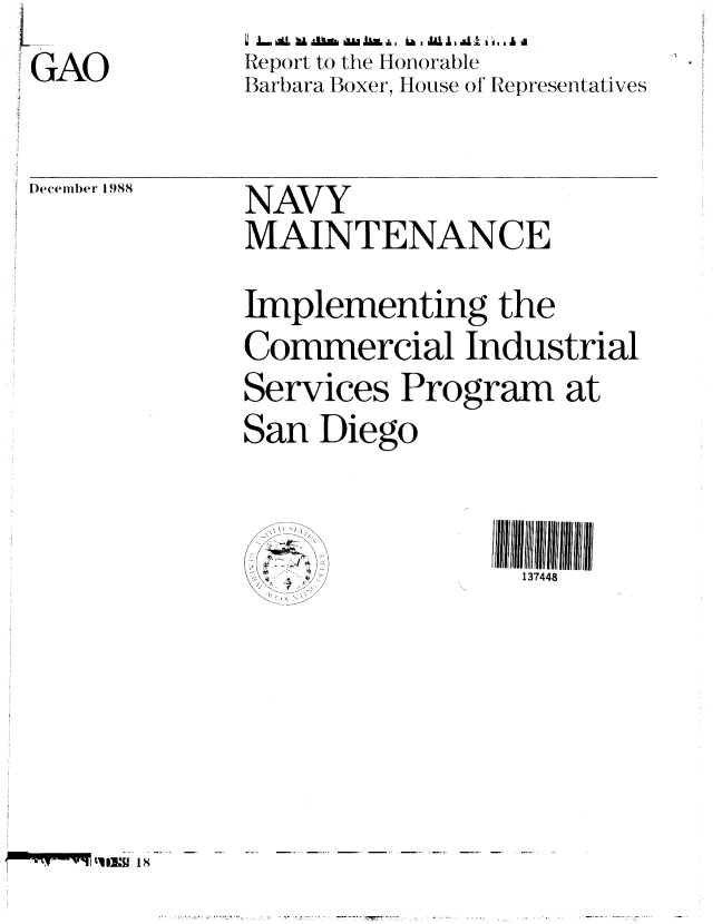 handle is hein.gao/gaobabpeb0001 and id is 1 raw text is: GAO


December 1988


L' ,,L.,,l au .-,L   Au&   us, a.i,  ,  La,t , i.  . ,l &
Report to the Honorable
Barbara Boxer, House of Representatives


NAVY
MAINTENANCE
Implementing the
Commercial Industrial
Services Program at
San Diego


                I 138Illll11


IT -IF-q1F,111is1


