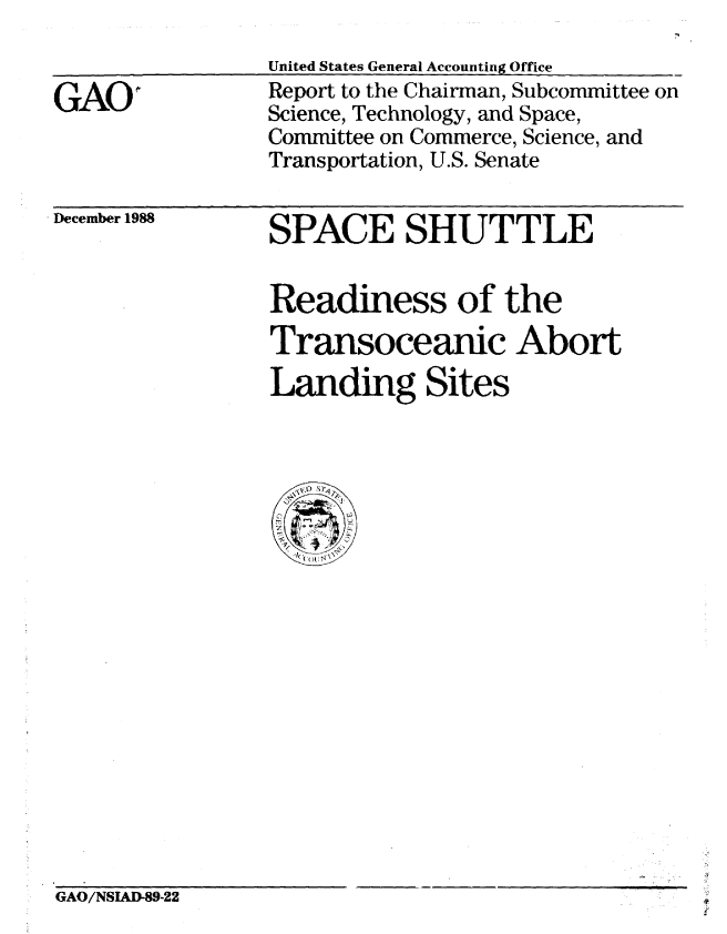 handle is hein.gao/gaobabpfb0001 and id is 1 raw text is: 
United States General Accounting Ofice


GAOI


Report to the Chairman, Subcommittee on
Science, Technology, and Space,
Committee on Commerce, Science, and
Transportation, U.S. Senate


. December 1988


SPACE SHUTTLE


Readiness of the
Transoceanic Abort
Landing Sites


GAO/NSIAD-89-22            'V


GAO/NSIAD-89-22


