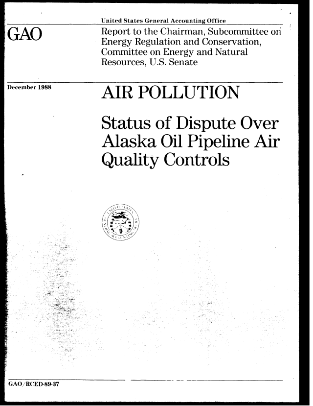 handle is hein.gao/gaobabpfm0001 and id is 1 raw text is: 

GAO


United States General Accounting Office
Report to the Chairman, Subcommittee on
Energy Regulation and Conservation,
Committee on Energy and Natural
Resources, U.S. Senate


December 1988


AIR POLLUTION


Status of Dispute Over
Alaska Oil Pipeline Air

Quality Controls


GAOiRCED-89-37


