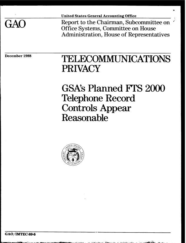 handle is hein.gao/gaobabpga0001 and id is 1 raw text is: 
GAO


United States General Accounting Office
Report to the Chairman, Subcommittee on
Office Systems, Committee on House
Administration, House of Representatives


December 1988


TELECOMMUNICATIONS
PRIVACY


GSA's Planned FTS 2000
Telephone Record
Controls Appear
Reasonable


GAO/IMTEC-89-6


