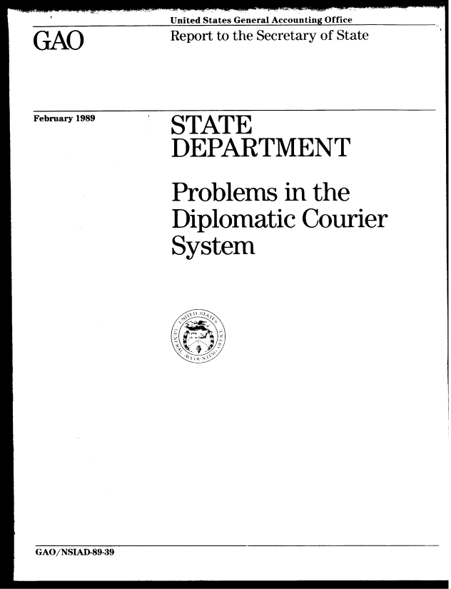 handle is hein.gao/gaobabpgs0001 and id is 1 raw text is: United States General Accounting Office
Report to the Secretary of State


GAO


February 1989


STATE
DEPARTMENT
Problems in the
Diplomatic Courier
System


GAO/NSIAD-89-39


