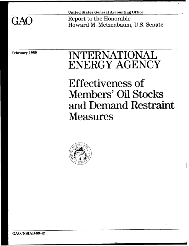 handle is hein.gao/gaobabphd0001 and id is 1 raw text is: 
GAO


United States General Accounting Office
Report to the Honorable
Howard M. Metzenbaum, U.S. Senate


February 1989


INTERNATIONAL
ENERGY AGENCY
Effectiveness of
Members' Oil Stocks
and Demand Restraint
Measures


GAO/NSIAD-89-42


P


