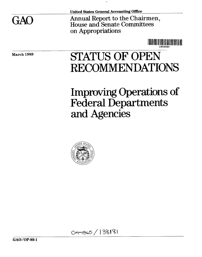 handle is hein.gao/gaobabpih0001 and id is 1 raw text is: 

GAO


United States General Accounting Office
Annual Report to the Chairmen,
House and Senate Committees
on Appropriations


LM138181


March 1989


STATUS OF OPEN
RECOMMENDATIONS


Improvig Operations of
Federal Departments
and Agencies


GAO/OP-89-1


I lUlIIlUlIIIIIIIIIIilIIIIIIIIIIIIIIIIIIIII
LM138t81


