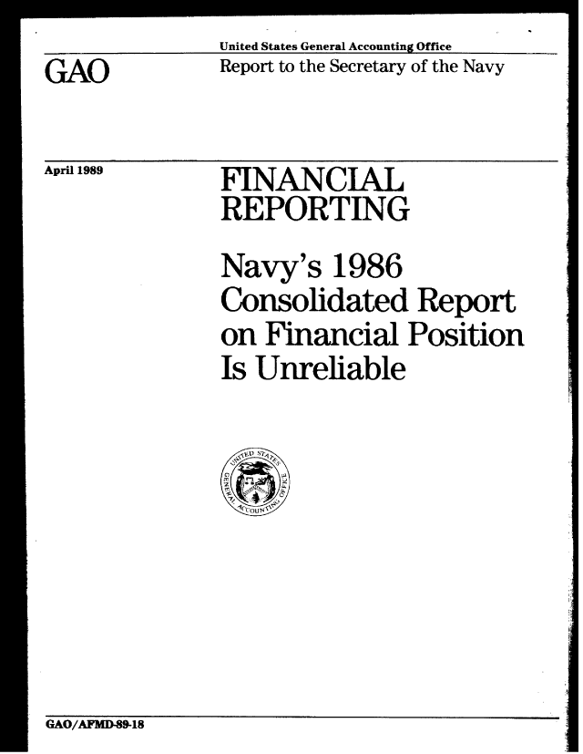 handle is hein.gao/gaobabpjn0001 and id is 1 raw text is: 
GAO


United States General Accounting Office
Report to the Secretary of the Navy


April 1989


FINANCIAL
REPORTING


Navy's 1986
Consolidated Report
on Financial Position
Is Unreliable


GAO/AFMD-89-18


