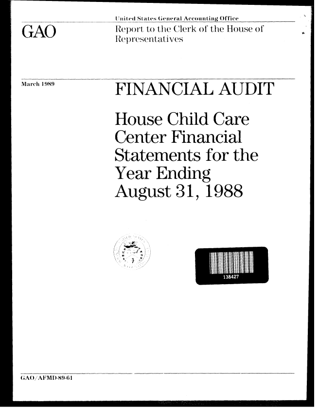handle is hein.gao/gaobabpjv0001 and id is 1 raw text is: i ni ted States (eineral Accounting Office
Report to the Clerk of1 the House of'
R~epIresenitati ves


March 1989


FINANCIAL AUDIT

House Child Care
Center Financial
Statements for the
Year Ending
August 31, 1988


< -7
//,
1r{ { ' *


El lii13a4l7


GAO


(AI!/A   M11-8.1-61


