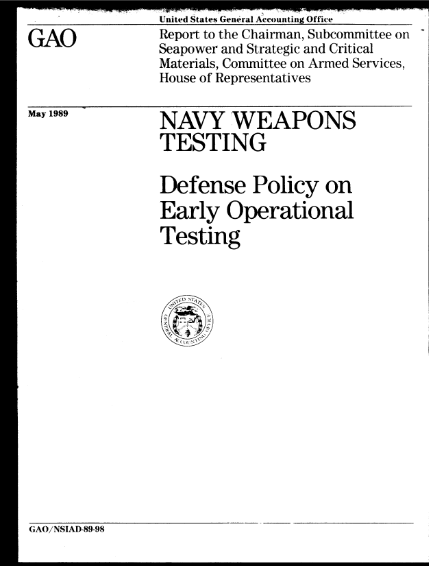 handle is hein.gao/gaobabplb0001 and id is 1 raw text is: 

GAO


United States General Accounting Office
Report to the Chairman, Subcommittee on
Seapower and Strategic and Critical
Materials, Committee on Armed Services,
House of Representatives


May 1989


NAVY 'WEAPONS
TESTING

Defense Policy on
Early Operational
Testing


GAO/NSIAD-89-98



