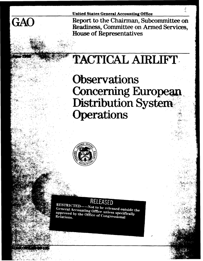 handle is hein.gao/gaobabpoq0001 and id is 1 raw text is: 


United States General Accounting Office


GAO


.



,v -


  '    4T


TACTICAL AIRLIFT.




Observations


Concerning Europeai


Distribution System


Operations


  * .%AAt t~








    p
    t4j, ~
    I&J .
.4


  2 Ut, * ~. 1
~ A.


Report to the Chairman, Subcommittee on

Readiness, Committee on Armed Services,

House of Representatives


* A..
S )~..


4 K

  S


