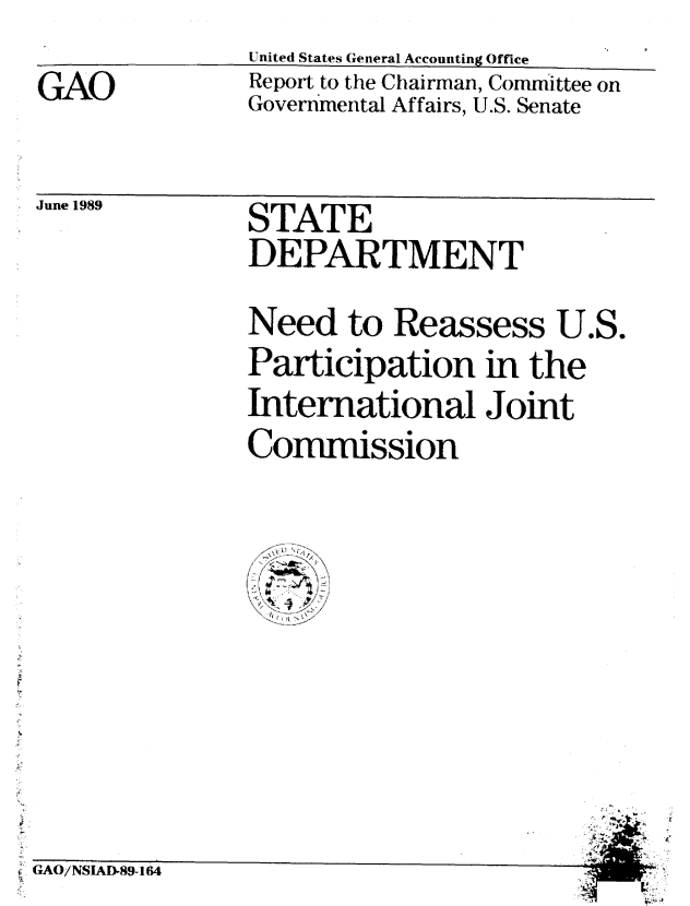handle is hein.gao/gaobabppj0001 and id is 1 raw text is: 
GAO


United States General Accounting Office
Report to the Chairman, Committee on
Governmental Affairs, U.S. Senate


June 1989


STATE
DEPARTMENT


Need to Reassess U.S.
Participation in the
International Joint
Commission


4


GAO/NSIAD-89-164


