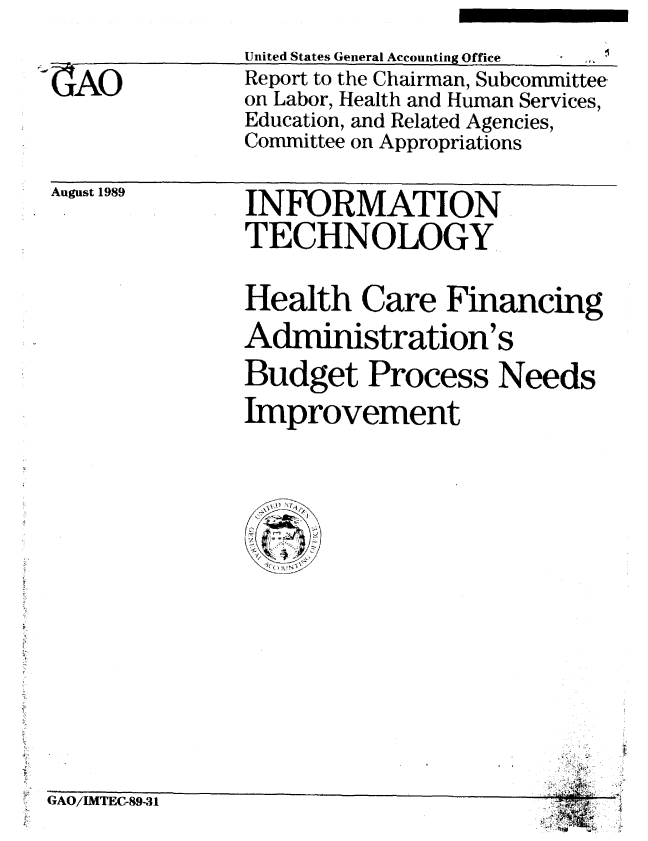 handle is hein.gao/gaobabppo0001 and id is 1 raw text is: 
-9-


AO


United States General Accounting Office
Report to the Chairman, Subcommittee.
on Labor, Health and Human Services,
Education, and Related Agencies,
Committee on Appropriations


August 1989


INEORMATION
TECHNOLOGY


Health Care Financing
Administration's
Budget Process Needs
Improvement


