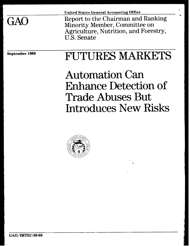 handle is hein.gao/gaobabprk0001 and id is 1 raw text is: United States General Accounting Office


GAO


Report to the Chairman and Ranking
Minority Member, Committee on
Agriculture, Nutrition, and Forestry,
U.S. Senate


September 1989


FUTURES MARKETS

Automation Can
Enhance Detection of
Trade Abuses But
Introduces New Risks


GAO/IMTEC-89-68


