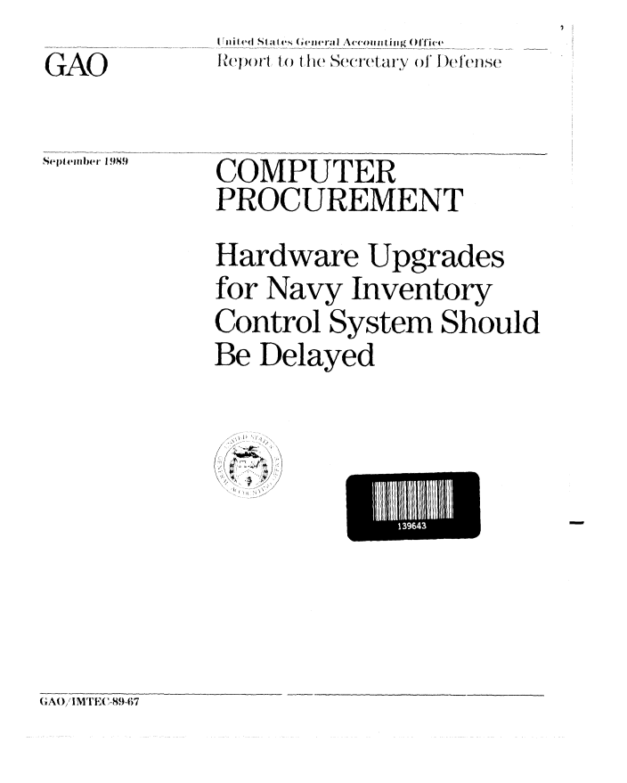 handle is hein.gao/gaobabprr0001 and id is 1 raw text is: 
GAO


I nie St ktfs ( en ,'a i Accoit  ing ()ffi ce
...... 1....th   Scretary of I)en s


Selptlember 189 I


COMPUTER
PROCUREMENT
Hardware Upgrades
for Navy Inventory
Control System Should
Be Delayed


I', ,


El tilll39643


(A()IMTE( -89-7


