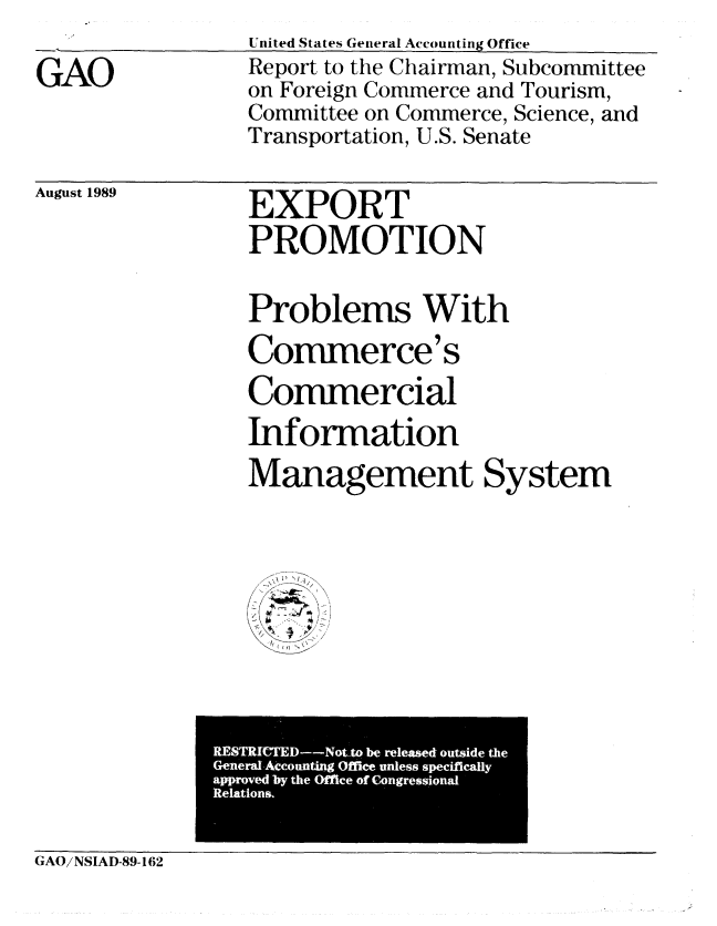 handle is hein.gao/gaobabprv0001 and id is 1 raw text is: 

GAO


United States General Accounting Office
Report to the Chairman, Subcommittee
on Foreign Commerce and Tourism,
Committee on Commerce, Science, and
Transportation, U.S. Senate


August 1989  EXPORT

                  PROMOTION


Problems With
Commerce' s
Commercial
Information
Management System


               R19MICTED--Not-to be released outside the
               GeneralAccounting Offlee unless speciflcally
               approved by the Office of Congressional
               Relations.

GAO/NSLAD-89-162


