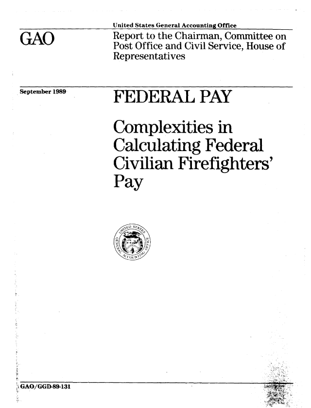 handle is hein.gao/gaobabpsn0001 and id is 1 raw text is: 
United States General Accounting Offie


GAO


Report to the Chairman, Committee on
Post Office and Civil Service, House of
Representatives


September 1989


FEDERAL PAY


Complexities in
Calculating Federal
Civilian Firefighters'
Pay


rGAO/GGD-89-131


if


