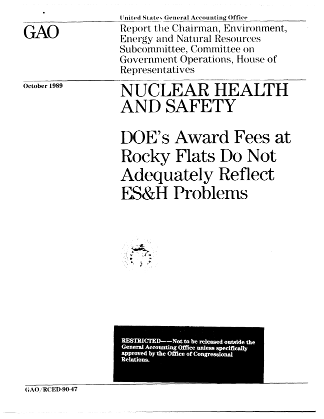 handle is hein.gao/gaobabpss0001 and id is 1 raw text is: 

GAO


[nited States General Accounting Office
Report the Chairman, Environment,
Energy and Natural Resources
Subcomnittee, Committee ()n
Government Operations, House of
Representatives


October 1989


NUCLEAR HEALTH
AND SAFETY


DOE's Award Fees at

Rocky Flats Do Not
Adequately Reflect
ES&H Problems



* . J


                 WRICMD-Not to be released-outside the
                 General Accounling Office unless specifically
                 approved by the Office of Congressional
                 Relations.


(iAO/RCED-90-47



