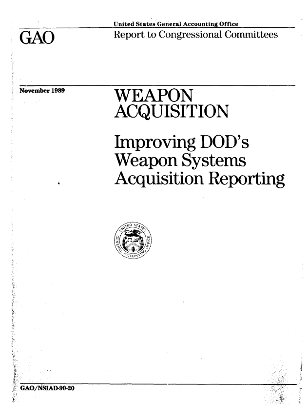 handle is hein.gao/gaobabptq0001 and id is 1 raw text is: 
United States General Accounting Office
Report to Congressional Committees


GAO


November 1989


WEAPON

ACQUISITION


Improving DOD's

Weapon Systems

Acquisition Reporting


    -eZj+i



tL


11

 cAONSADS2O.1



-                                       . ..: +


