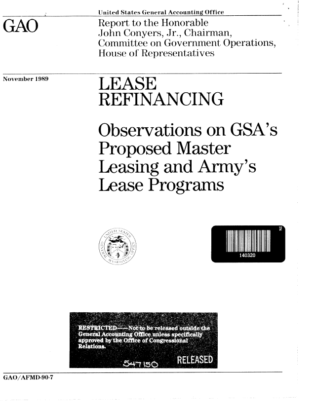 handle is hein.gao/gaobabpvq0001 and id is 1 raw text is: Uited States General Accounting Office


GAO


Report to the Honorable
John Conyers, Jr., Chairman,
Committee on Government Operations,
House of Representatives


November 1989


LEASE
REFINANCING


Observations on GSA's
Proposed Master

Leasing and Army's
Lease Programs


I 432


.~l)
f


GAO/AFMD-90-7


