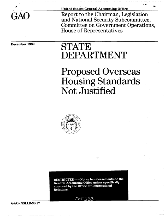 handle is hein.gao/gaobabpwi0001 and id is 1 raw text is: 

GAO


United States General Accounting Office
Report to the Chairman, Legislation
and National Security Subcommittee,
Committee on Government Operations,
House of Representatives


December 1989


STATE
DEPARTMENT


Proposed Overseas
Housing Standards
Not Justified


RETICE-o tob eesdgusd h
   Geerl ccunin Ofie nlssspciicll


GAO/NSIAD-90-17


