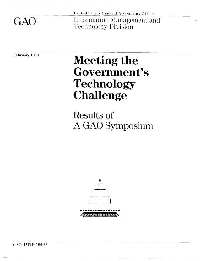 handle is hein.gao/gaobabpxg0001 and id is 1 raw text is: 
GAO


i nit ed sla  e  va( e iiirI  \ 'coulliing()ffi'e
Technlg()  y I)ivisiMn


February 1990


Meeting the
Government's
Technology
Challenge

Results of
A GAO Symposium





     Iiiii i  i  i i
   f. F*' .. . _A ...


( ,,\() ITE(-9)0-23


