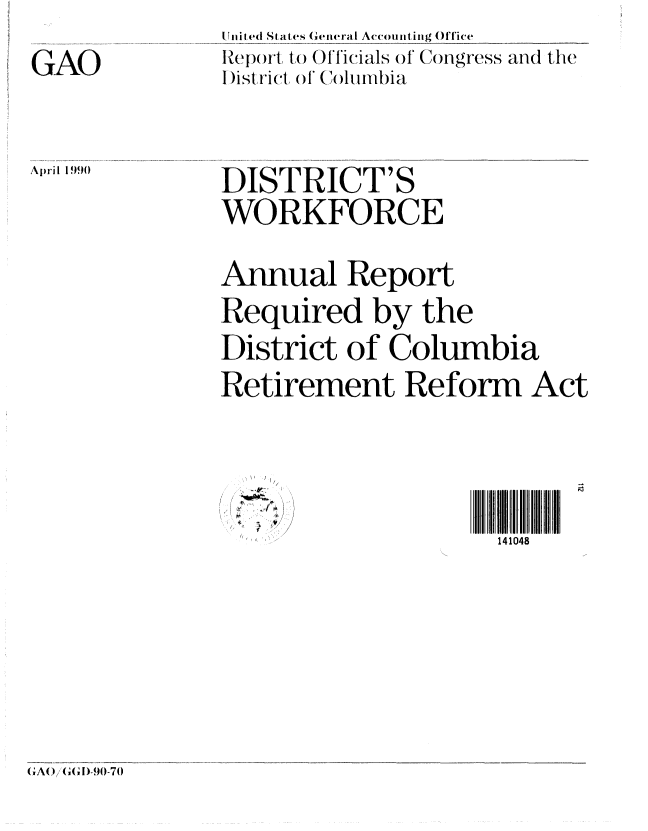 handle is hein.gao/gaobabpze0001 and id is 1 raw text is: 
GAO


lnit ed St ates General Accounti ng Office
RcIpor to (,) Ol'l'icials of Congress and the
D istrvict~ of (Colurbia


April 1990


DISTRICT'S
WORKFORCE


Annual Report
Required by the
District of Columbia
Retirement Reform Act


~


141048


(GA() G, ID-90-70


