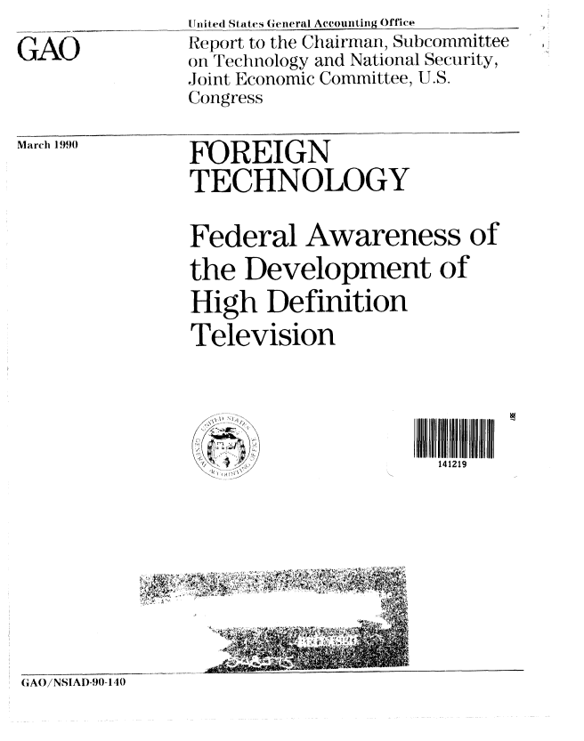 handle is hein.gao/gaobabqak0001 and id is 1 raw text is: 

GAO


Urnited States General Accounting Office
Report to the Chairman, Subcommittee
on Technology and National Security,
Joint Economic Committee, U.S.
Congress


March 1990


FOREIGN
TECHNOLOGY


Federal Awareness of

the Development of
High Definition
Television


U


II I I I VI  M
  141219


GAO/NSIAD-90-140


