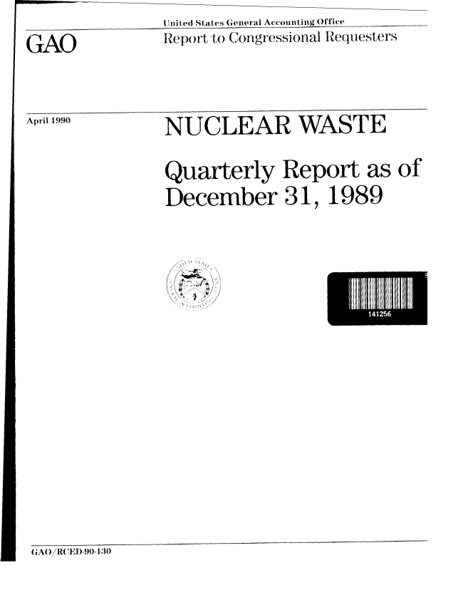 handle is hein.gao/gaobabqao0001 and id is 1 raw text is: 
U nit ed States General Accounting Office


Report to Congressional Requesters


April 1990


NUCLEAR WASTE


Quarterly Report as of

December 31, 1989


  \ ~ I
    1/
(  U2~
/
   f /1


I141256


(iGAO/RCED)-90-130


GAO


