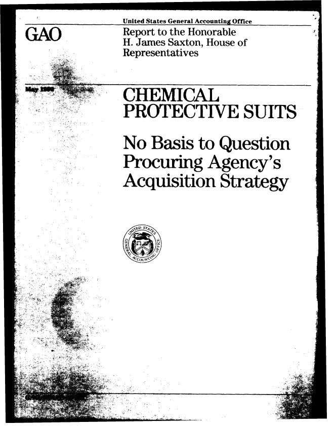 handle is hein.gao/gaobabqap0001 and id is 1 raw text is: . 4


              United States General Accounting Office
GAO           Report to the Honorable
              H. James Saxton, House of
              Representatives



              CHEMICAL
              PROTECTIVE SUITS


              No Basis to Question
              Procuring Agency's
              Acquisition Strategy










    0 ie
 ..... . . -. . ' i .I -,i ' - . . 1





         j..


