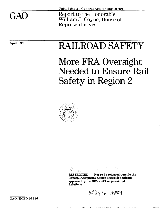 handle is hein.gao/gaobabqau0001 and id is 1 raw text is:                    United States General Accounting Office
GAO                Report to the Honorable
                   William J. Coyne, House of
                   Representatives


April 1990


RAILROAD SAFETY


More FRA Oversight
Needed to Ensure Rail


Safety in Region


2


RESTRICTMD-Not to be released outside the
General Accounting Office unless specifically
approved by the Office of Congressional
Relations.


~L~2jf4


G AO/RCED-90-140


44/


