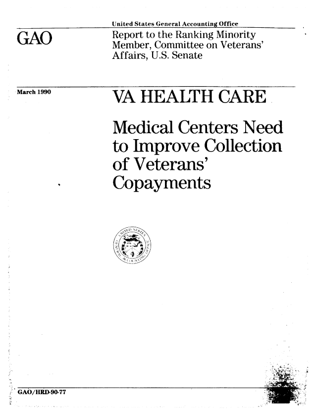 handle is hein.gao/gaobabqaw0001 and id is 1 raw text is: United States General Accounting Offlce


GAO


Report to the Ranking Minority
Member, Committee on Veterans'
Affairs, U.S. Senate


March 1990


VA HEALTH CARE.

Medical Centers Need
to Improve Collection
of Veterans'
Copayments


  lJl S A


GAO/HRD-90-77



