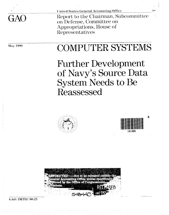 handle is hein.gao/gaobabqbk0001 and id is 1 raw text is: 

GAO


Iitited States ;eneral Accounting Office
Report to) the Chairman, Subcommi'ttee
o I)ef'ense, Committee on
Appropriations, House of
Representatives


May 1990


COMPUTER SYSTEMS


Further Development
of Navy's Source Data
System Needs to Be
Reassessed


I IIIIIIII IIII i i
  141355


(GA()/IM l IC(-.90,2.


