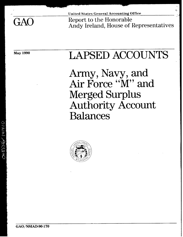 handle is hein.gao/gaobabqbu0001 and id is 1 raw text is: 
GAO


May 1990


United States General Accounting Office
Report to the Honorable
Andy Ireland, House of Representatives


LAPSED ACCOUNTS
Army, Navy, and
Air Force M and
Merged Surplus
Authority Account
Balances


GAO/NSIAD-90-170


