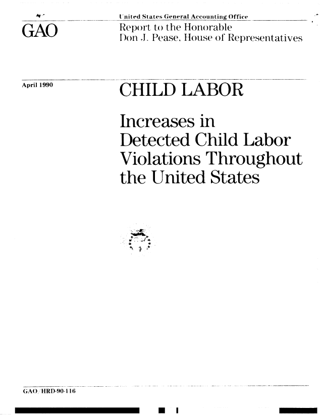 handle is hein.gao/gaobabqbw0001 and id is 1 raw text is: 
GAO


I 'nited States General Accounting Office
Report, to() the Honorable
Don . Pease, House of Representatives


April 1990


CHILD LABOR

Increases in
Detected Child Labor
Violations Throughout
the United States


E l


GA0 /HRD-90-116


