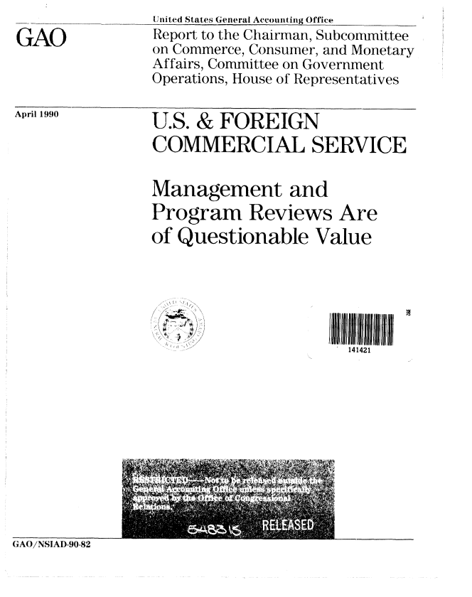 handle is hein.gao/gaobabqca0001 and id is 1 raw text is: 
GAO


United States General Accounting Office
Report to the Chairman, Subcommittee
on Commerce, Consumer, and Monetary
Affairs, Committee on Government
Operations, House of Representatives


April 1990


U.S. & FOREIGN
COMMERCIAL SERVICE

Management and
Program Reviews Are
of Questionable Value


141421


GAO/NSIAD-90-82



