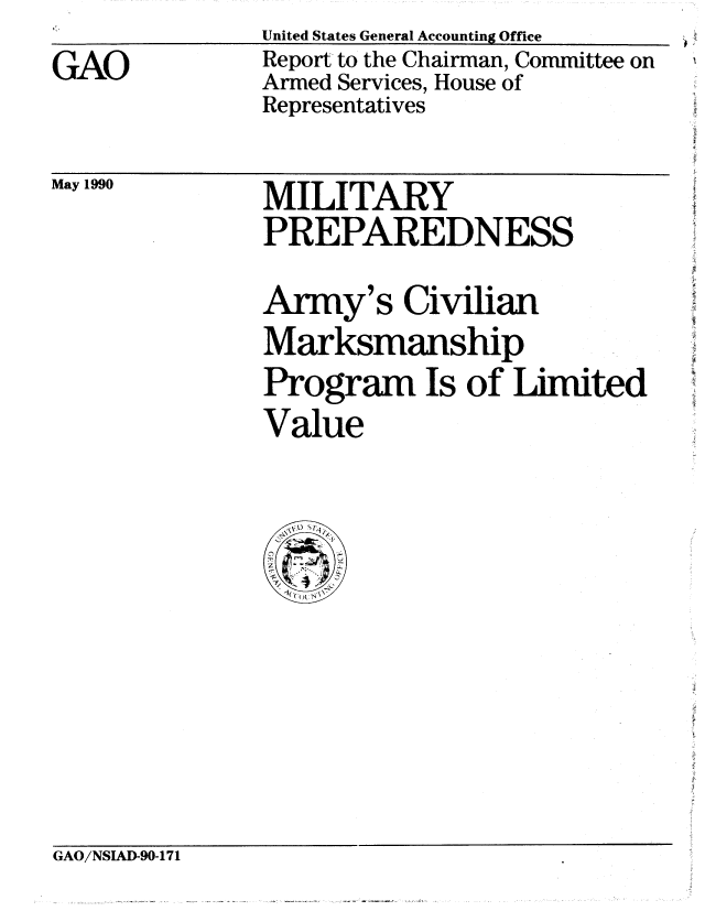handle is hein.gao/gaobabqcc0001 and id is 1 raw text is: United States General Accounting Office


GAO


Report to the Chairman, Committee on
Armed Services, House of
Representatives


May 1990


MILITARY
PREPAREDNESS
Army's Civilian
Marksmanship
Program Is of Limited
Value


GAO/NSIAD-90-171


