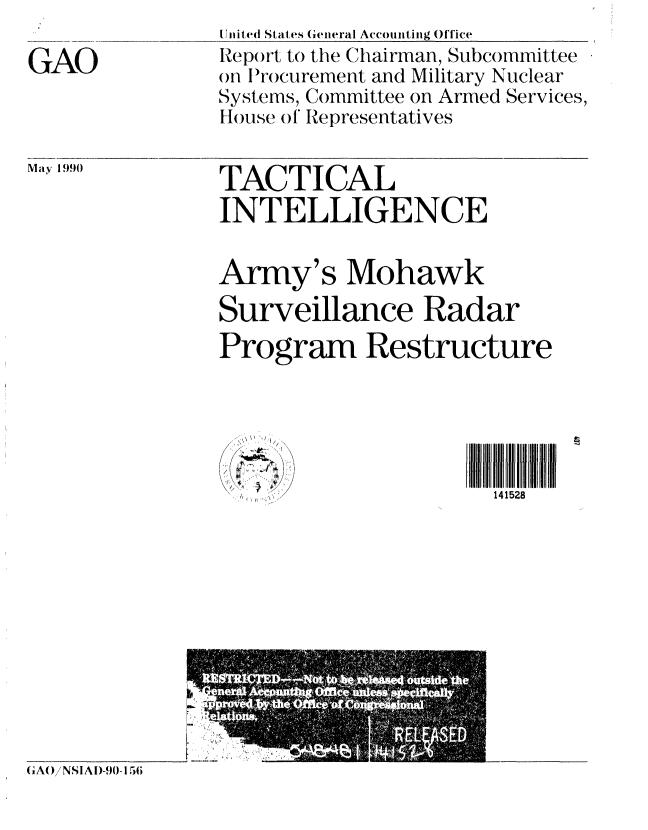 handle is hein.gao/gaobabqcw0001 and id is 1 raw text is: 

GAO


United States General Accounting Office
Rep()rt to the Chairman, Subcommittee
on Irocurement and Military Nuclear
Systems, Committee on Armed Services,
House of Representatives


May 19.90


TACTICAL
INTELLIGENCE


Army's Mohawk
Surveillance Radar
Program Restructure





      'K   ~'<14 1528


(iA()/ NSI A D-90- 156


