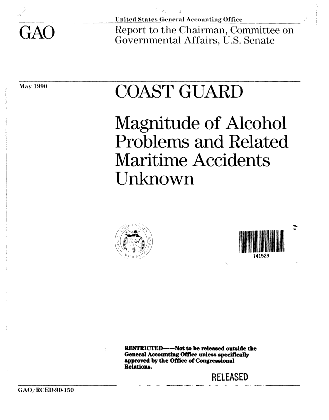 handle is hein.gao/gaobabqcx0001 and id is 1 raw text is: 

GAO


United States General Accounting Office
Report to the Chairman, Committee on
Governmental Affairs, U.S. Senate


May 1990


COAST GUARD


Magnitude of Alcohol
Problems and Related
Maritime Accidents
Unknown





                           141529







  RESTRICTED--Not to be released outside the
  General Accounting Office unless specifically
  approved by the Office of Congressional
  Relations.
                   RELEASED


(A)/RCEI)-90-150



