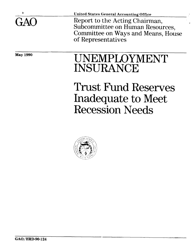 handle is hein.gao/gaobabqdr0001 and id is 1 raw text is: 

GAO


United States General Accounting Office
Report to the Acting Chairman,
Subcommittee on Human Resources,
Committee on Ways and Means, House
of Representatives


May 1990


UNEMPLOYMENT
INSURANCE

Trust Fund Reserves
Inadequate to Meet
Recession Needs


GAO/HRD-90-124


