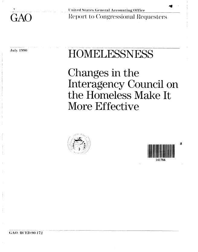handle is hein.gao/gaobabqew0001 and id is 1 raw text is: 
GAO


I rni Sta   eI('s (ene ralI Accointing OITic'
lRe'ort, t  ('toCngrcssionaI Ic   sters


Jluly 1990


HOMELESSNESS

Changes in the
Interagency Council on
the Homeless Make It
More Effective


.\ II '1 i


141766


(A()/R(    ) FI90-172


