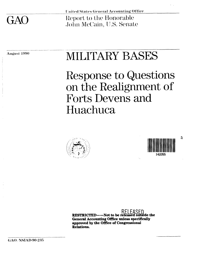 handle is hein.gao/gaobabqhg0001 and id is 1 raw text is: 


GAO


I Hited St eas General Accoumting Office
Report to the Honorable
John Mc(kun, 11.S. Senate


Atigtist 19)


MILITARY BASES



Response to Questions

on the Realignment of

Forts Devens and

Huachuca


142055


RESTRICTED--Not to be r      Le   &usde the
General Accounting Office unless specifically
approved by the Office of Congressional
Relations.


(xA() NSIAI)-90-235


.,\ 1) '.1 I//,


