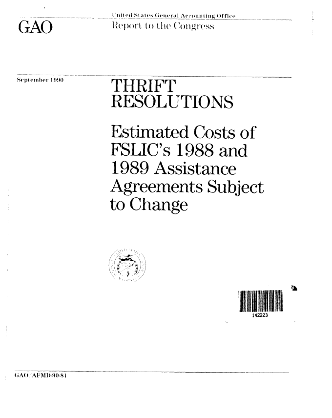 handle is hein.gao/gaobabqij0001 and id is 1 raw text is: GAO


IZcbJorl to t he (Thigfress


Septlember 1 990


THRIFT
RESOLUTIONS
Estimated Costs of
FSLIC's 1988 and
1989 Assistance
Agreements Subject
to Change


/ ~
* -


142223


GAW AFMl)-90-81


