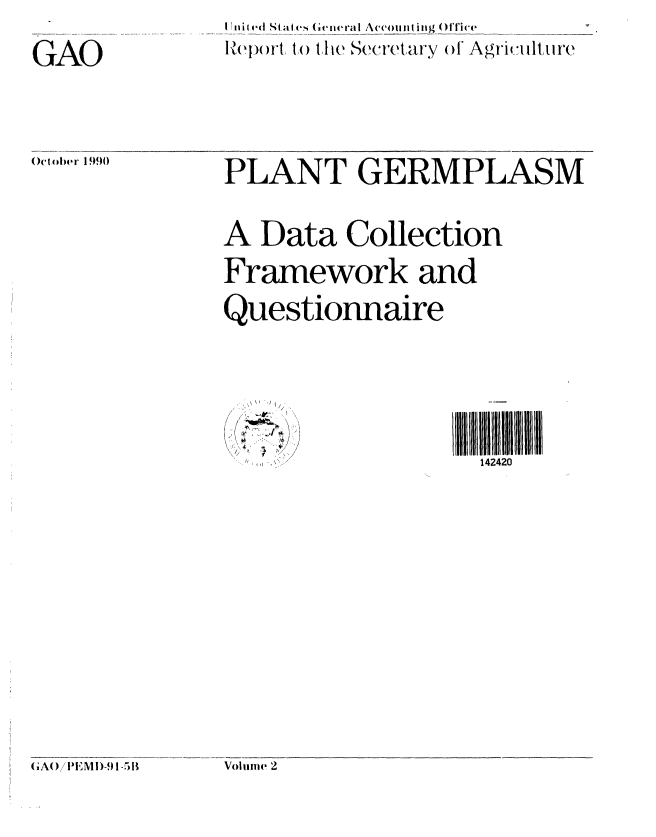 handle is hein.gao/gaobabqkb0001 and id is 1 raw text is: 
GAO


Iit e( St at  G ei,e ra Accoit hig ()  A r.ite
R~epo rt, to the.1  Sewet ary of Agri i lireF


October 1990


PLANT GERMPLASM


A Data Collection
Framework and
Questionnaire


IIIIIill liiilllll
  142420


Voluiite 2


G;AO)/IEM !D-9 1 -511


